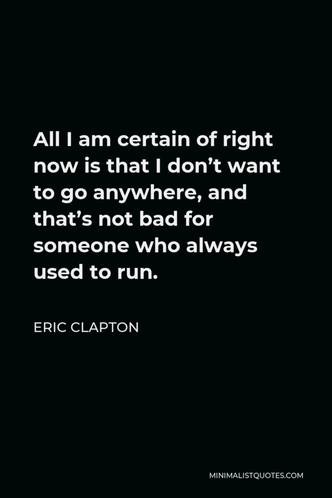 Eric Clapton Quote - All I am certain of right now is that I don’t want to go anywhere, and that’s not bad for someone who always used to run.