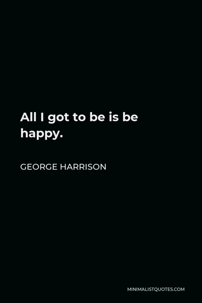 George Harrison Quote - All I got to be is be happy.