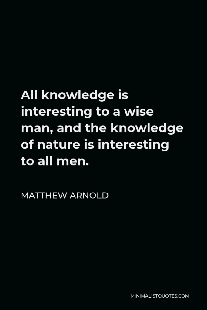 Matthew Arnold Quote - All knowledge is interesting to a wise man, and the knowledge of nature is interesting to all men.