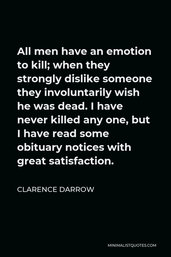 Clarence Darrow Quote - All men have an emotion to kill; when they strongly dislike someone they involuntarily wish he was dead. I have never killed any one, but I have read some obituary notices with great satisfaction.