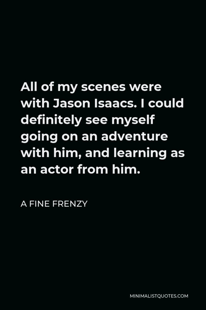 A Fine Frenzy Quote - All of my scenes were with Jason Isaacs. I could definitely see myself going on an adventure with him, and learning as an actor from him.