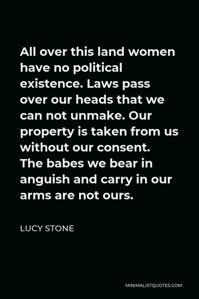 Lucy Stone Quote - All over this land women have no political existence. Laws pass over our heads that we can not unmake. Our property is taken from us without our consent. The babes we bear in anguish and carry in our arms are not ours.