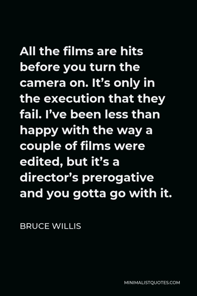 Bruce Willis Quote - All the films are hits before you turn the camera on. It’s only in the execution that they fail. I’ve been less than happy with the way a couple of films were edited, but it’s a director’s prerogative and you gotta go with it.