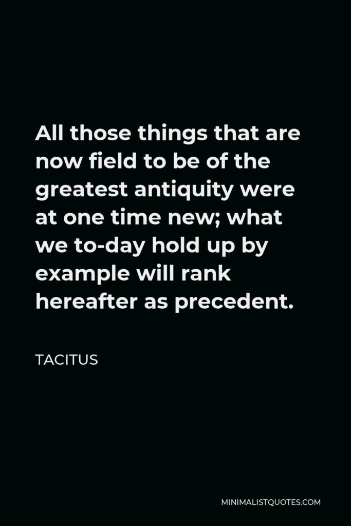 Tacitus Quote - All those things that are now field to be of the greatest antiquity were at one time new; what we to-day hold up by example will rank hereafter as precedent.