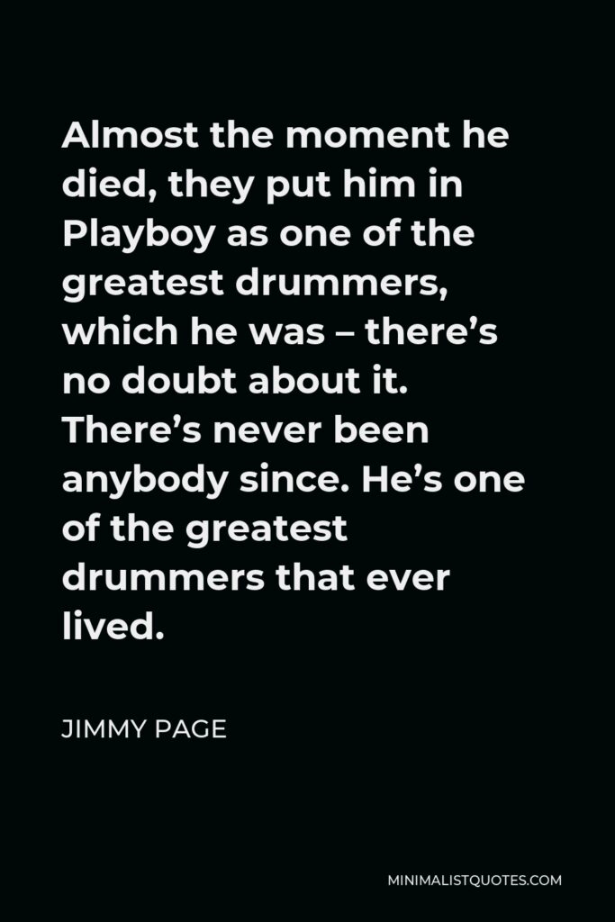 Jimmy Page Quote - Almost the moment he died, they put him in Playboy as one of the greatest drummers, which he was – there’s no doubt about it. There’s never been anybody since. He’s one of the greatest drummers that ever lived.