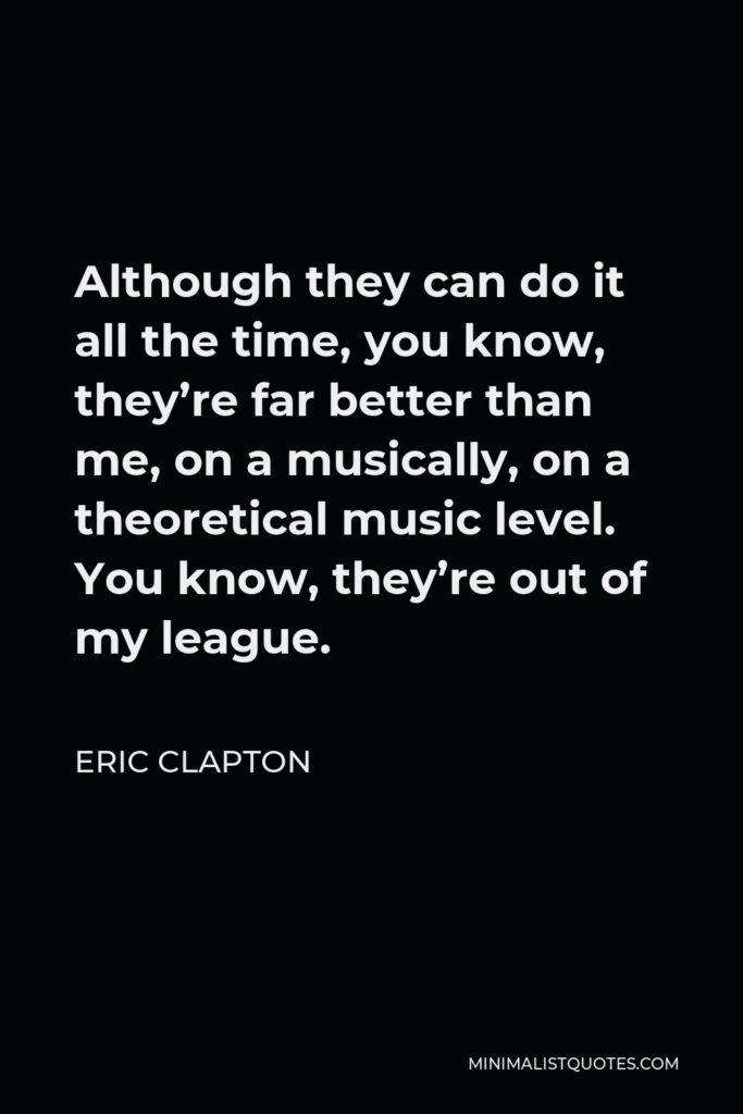 Eric Clapton Quote - Although they can do it all the time, you know, they’re far better than me, on a musically, on a theoretical music level. You know, they’re out of my league.