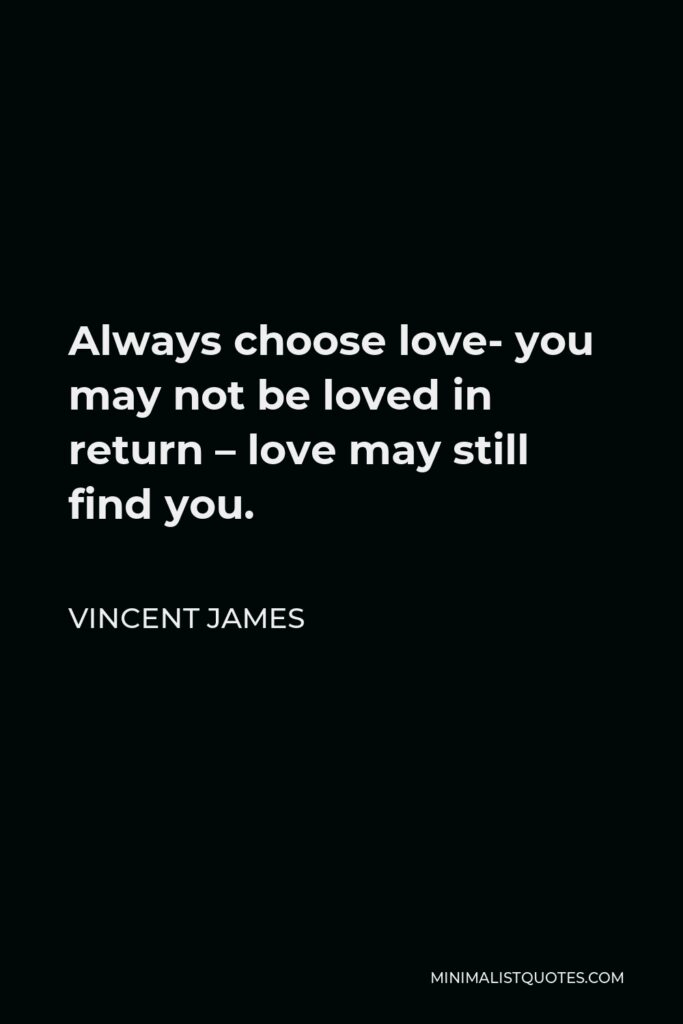 Vincent James Quote - Always choose love- you may not be loved in return – love may still find you.