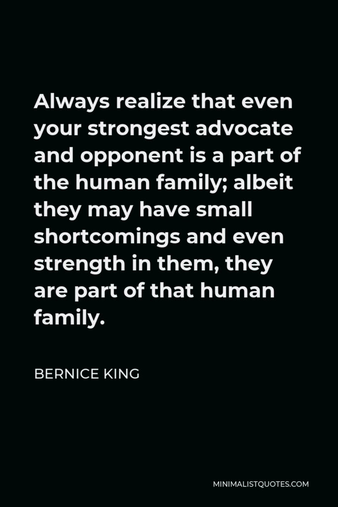 Bernice King Quote - Always realize that even your strongest advocate and opponent is a part of the human family; albeit they may have small shortcomings and even strength in them, they are part of that human family.