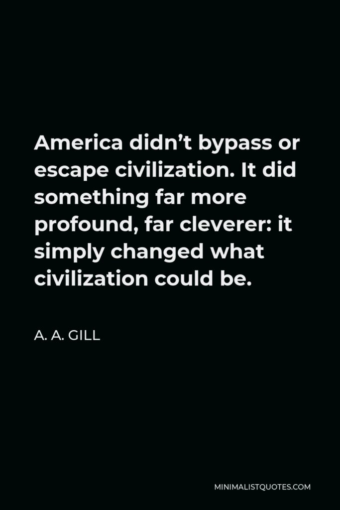 A. A. Gill Quote - America didn’t bypass or escape civilization. It did something far more profound, far cleverer: it simply changed what civilization could be.