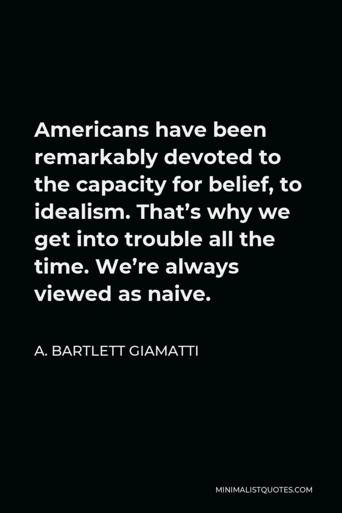 A. Bartlett Giamatti Quote - Americans have been remarkably devoted to the capacity for belief, to idealism. That’s why we get into trouble all the time. We’re always viewed as naive.