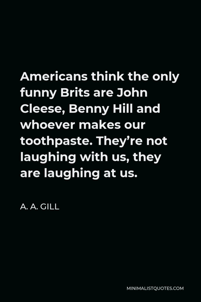 A. A. Gill Quote - Americans think the only funny Brits are John Cleese, Benny Hill and whoever makes our toothpaste. They’re not laughing with us, they are laughing at us.