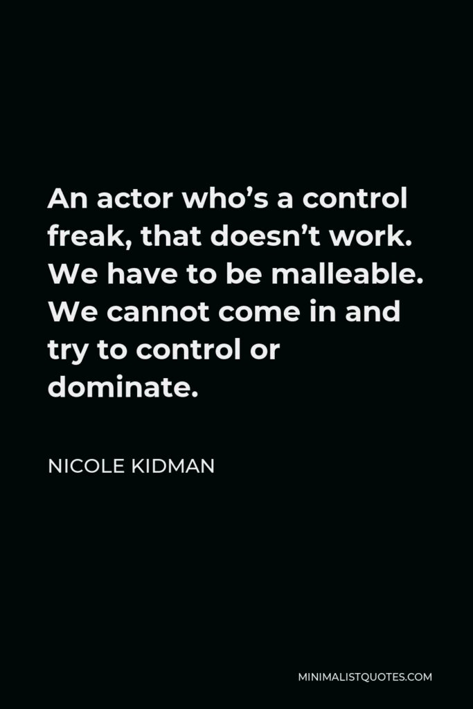 Nicole Kidman Quote - An actor who’s a control freak, that doesn’t work. We have to be malleable. We cannot come in and try to control or dominate.