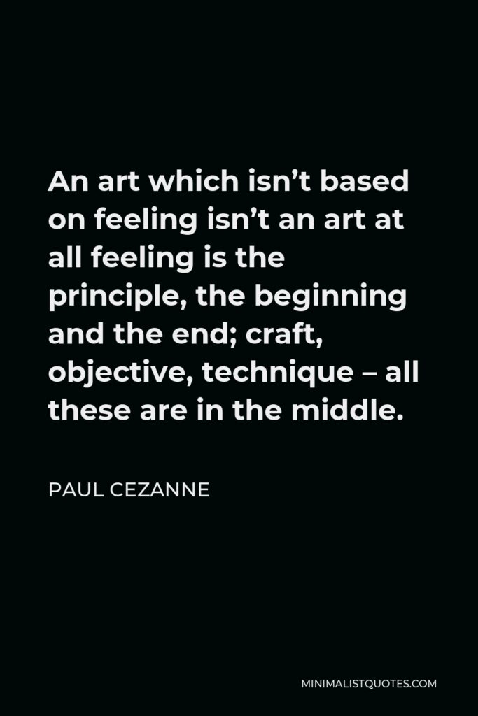 Paul Cezanne Quote - An art which isn’t based on feeling isn’t an art at all feeling is the principle, the beginning and the end; craft, objective, technique – all these are in the middle.