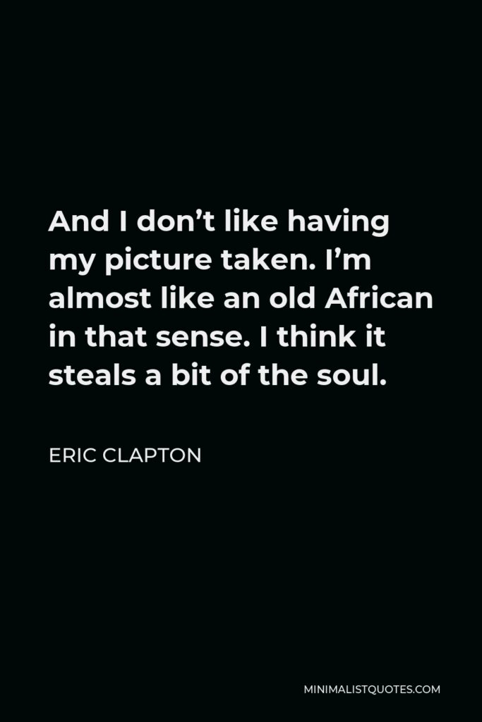 Eric Clapton Quote - And I don’t like having my picture taken. I’m almost like an old African in that sense. I think it steals a bit of the soul.