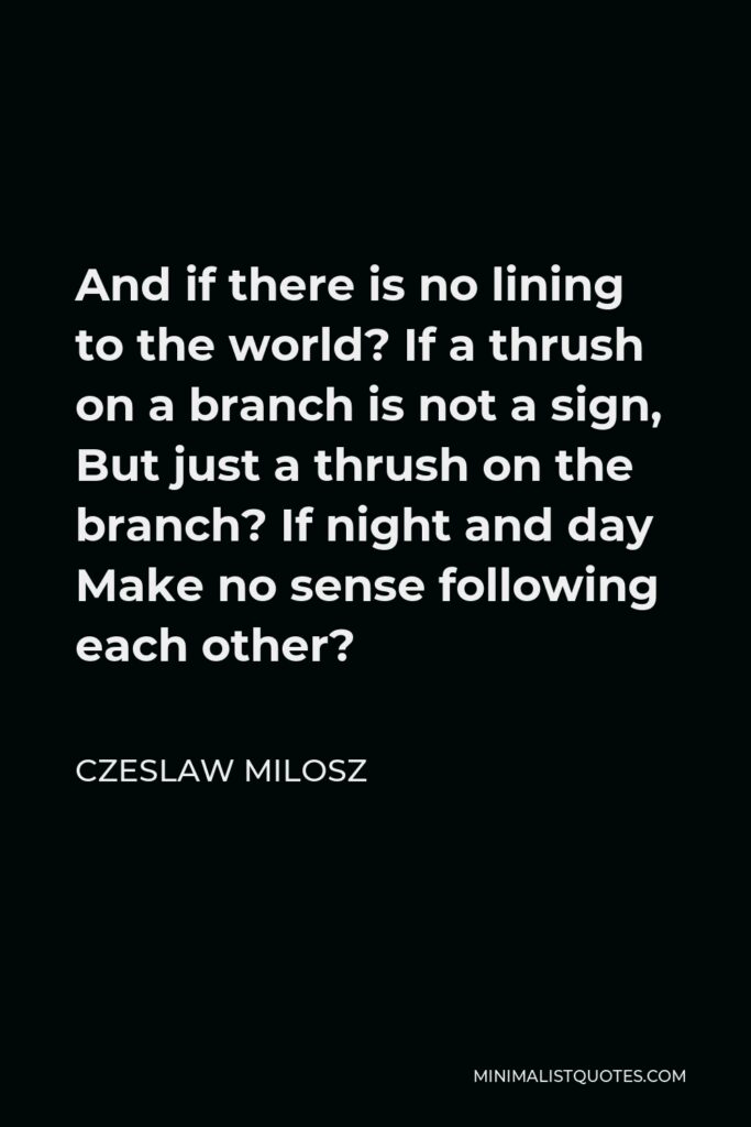 Czeslaw Milosz Quote - And if there is no lining to the world? If a thrush on a branch is not a sign, But just a thrush on the branch? If night and day Make no sense following each other?