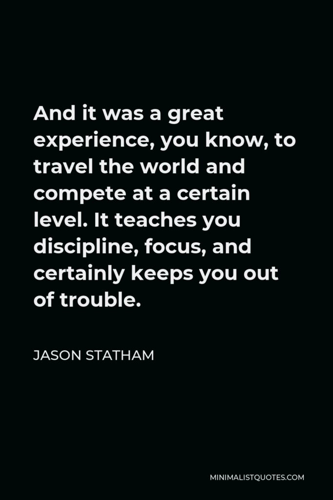Jason Statham Quote - And it was a great experience, you know, to travel the world and compete at a certain level. It teaches you discipline, focus, and certainly keeps you out of trouble.