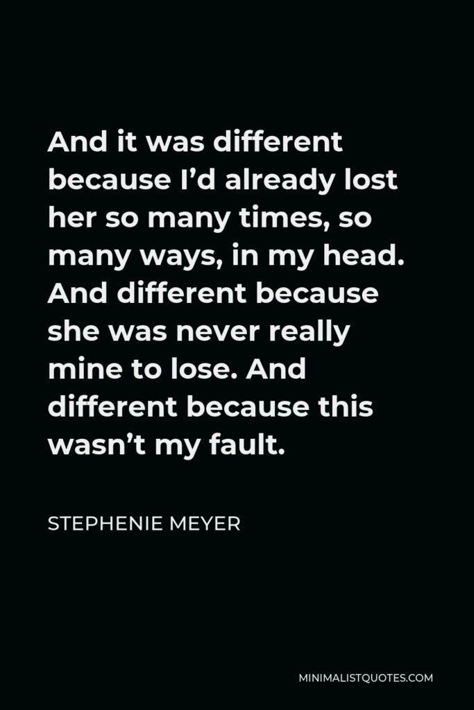 Stephenie Meyer Quote - And it was different because I’d already lost her so many times, so many ways, in my head. And different because she was never really mine to lose. And different because this wasn’t my fault.