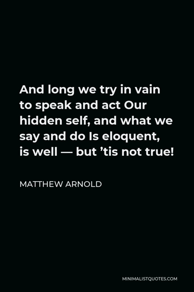 Matthew Arnold Quote - And long we try in vain to speak and act Our hidden self, and what we say and do Is eloquent, is well — but ’tis not true!