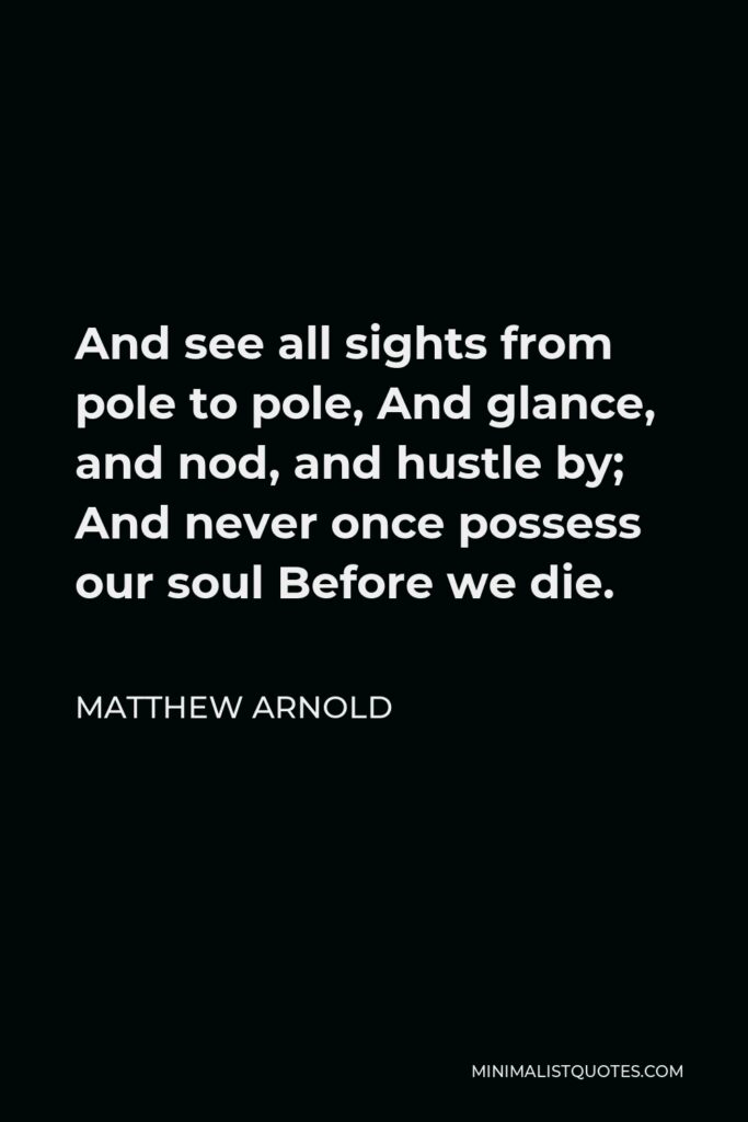 Matthew Arnold Quote - And see all sights from pole to pole, And glance, and nod, and hustle by; And never once possess our soul Before we die.