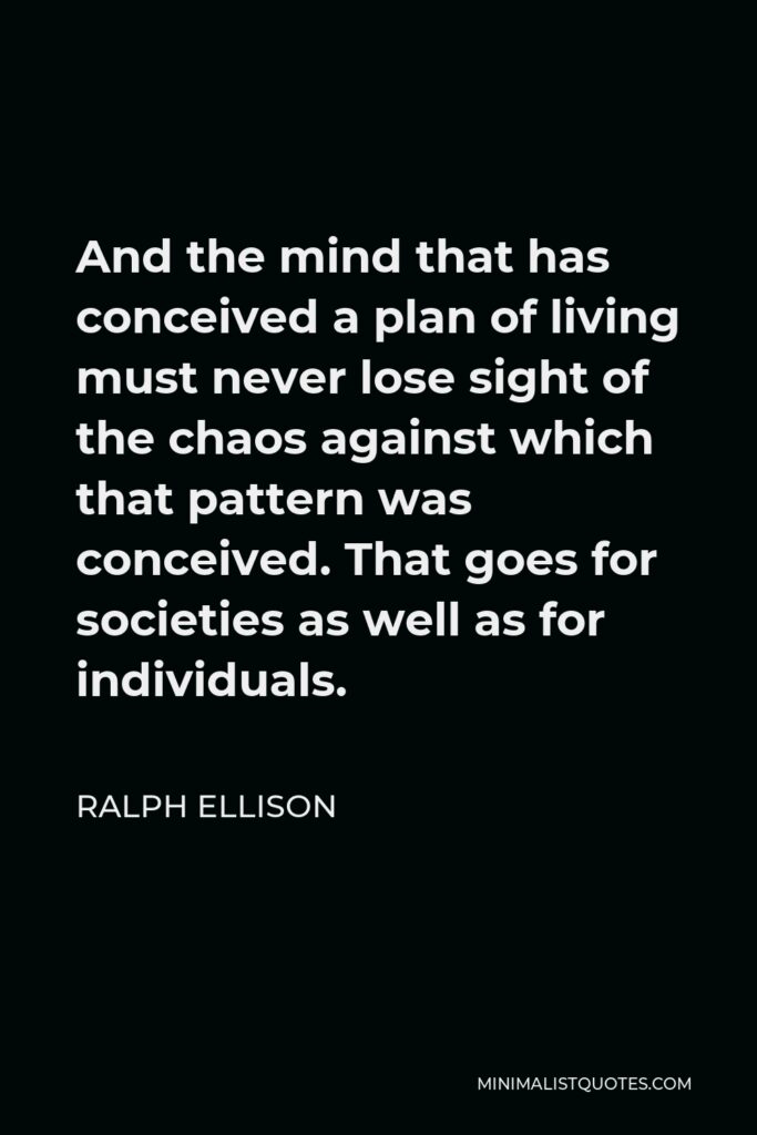 Ralph Ellison Quote - And the mind that has conceived a plan of living must never lose sight of the chaos against which that pattern was conceived. That goes for societies as well as for individuals.