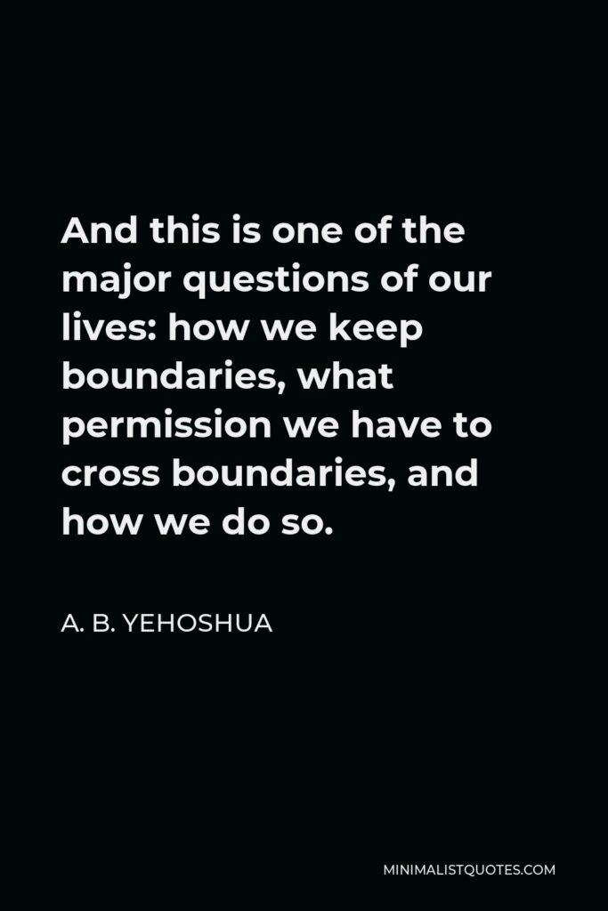 A. B. Yehoshua Quote - And this is one of the major questions of our lives: how we keep boundaries, what permission we have to cross boundaries, and how we do so.
