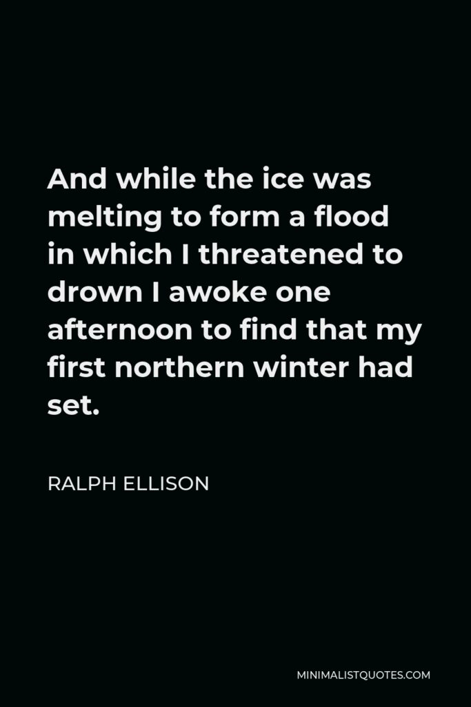 Ralph Ellison Quote - And while the ice was melting to form a flood in which I threatened to drown I awoke one afternoon to find that my first northern winter had set.
