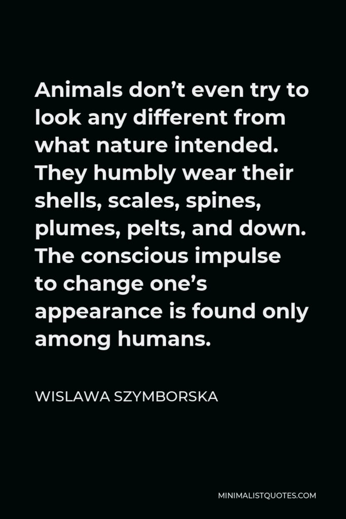 Wislawa Szymborska Quote - Animals don’t even try to look any different from what nature intended. They humbly wear their shells, scales, spines, plumes, pelts, and down. The conscious impulse to change one’s appearance is found only among humans.