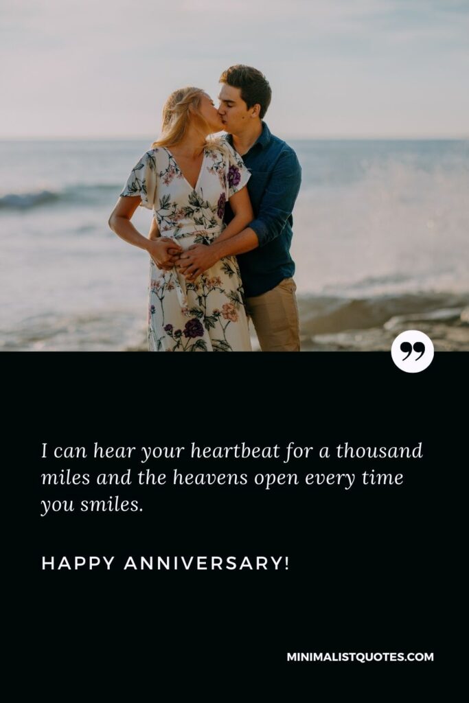 Anniversary message for husband: I can hear your heartbeat for a thousand miles and the heavens open every time you smiles. Happy Anniversary!