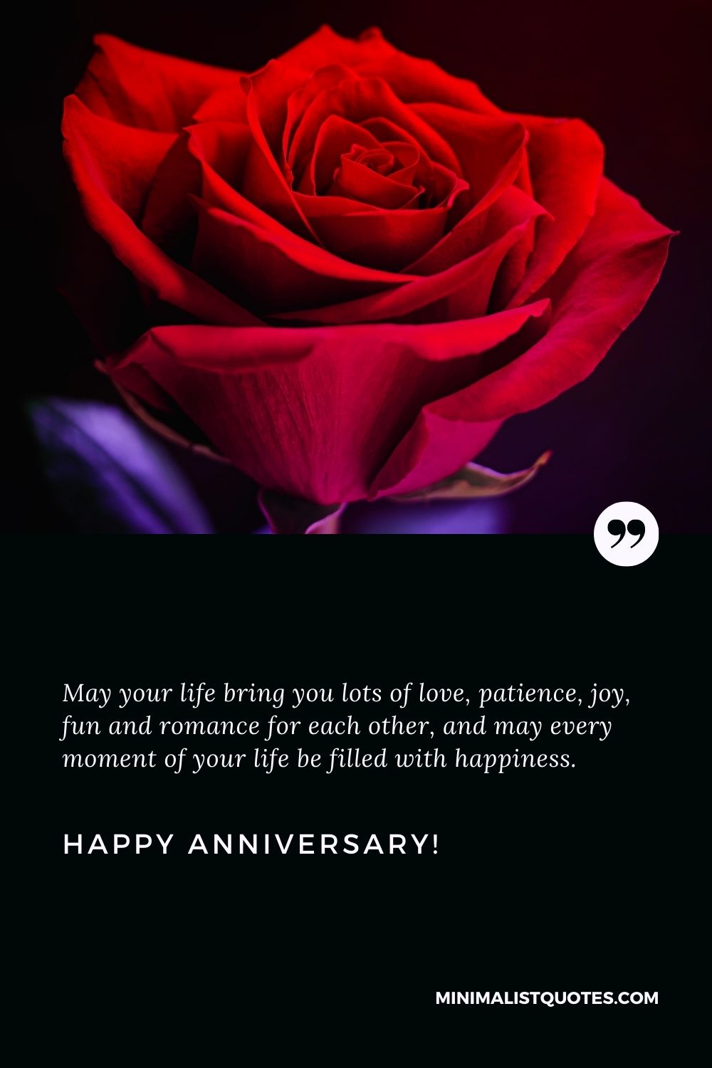 Anniversary quotes for couple: May your life bring you lots of love, patience, joy, fun and romance for each other, and may every moment of your life be filled with happiness. Happy Anniversary!