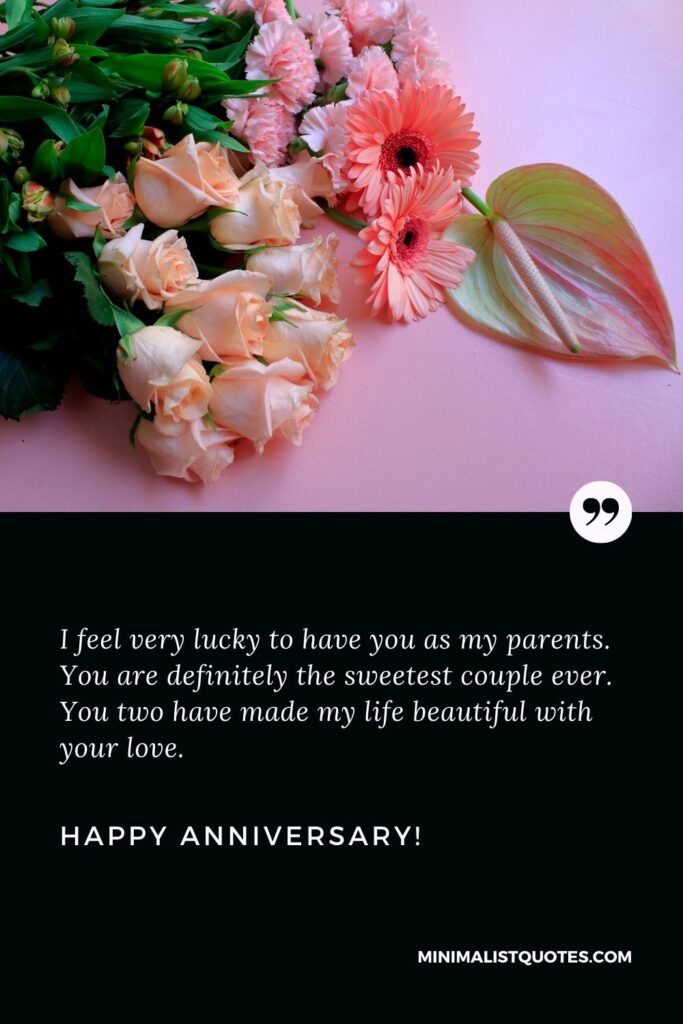 Anniversary wishes for mom and dad: I feel very lucky to have you as my parents. You are definitely the sweetest couple ever. You two have made my life beautiful with your love. Happy Anniversary!