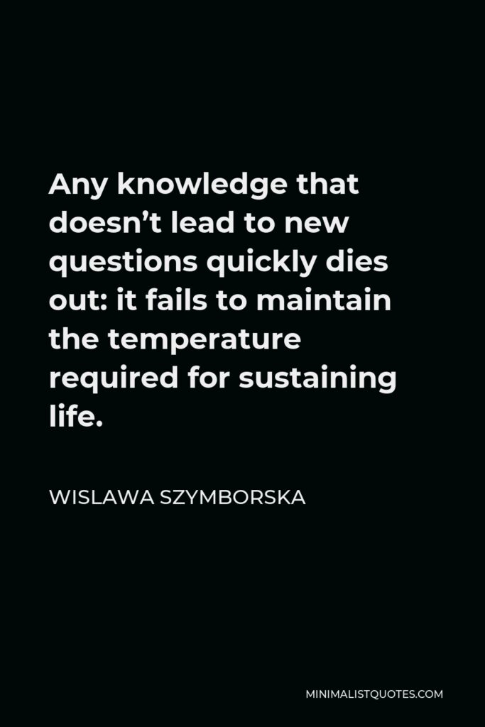 Wislawa Szymborska Quote - Any knowledge that doesn’t lead to new questions quickly dies out: it fails to maintain the temperature required for sustaining life.