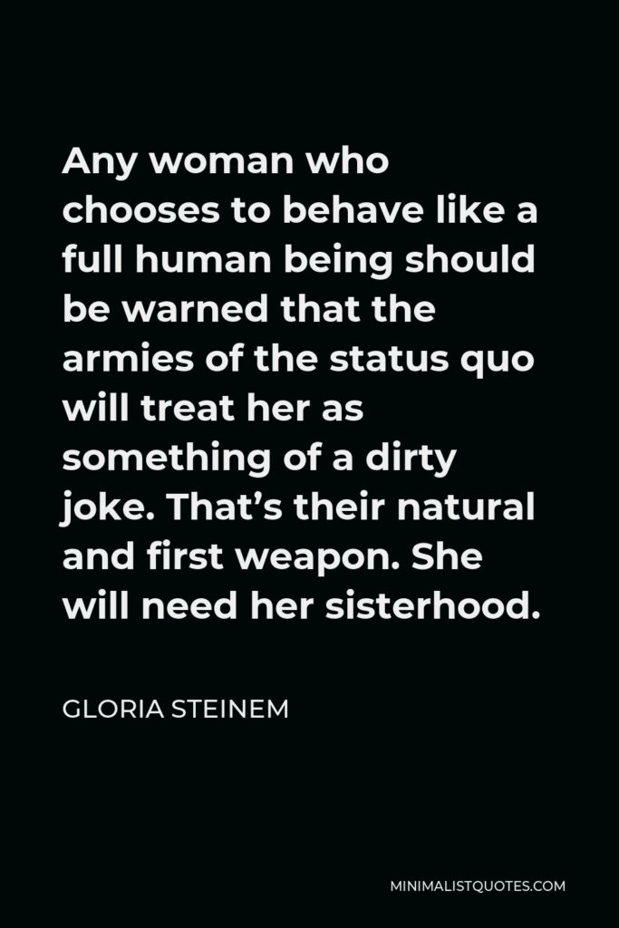 Gloria Steinem Quote - Any woman who chooses to behave like a full human being should be warned that the armies of the status quo will treat her as something of a dirty joke. That’s their natural and first weapon. She will need her sisterhood.
