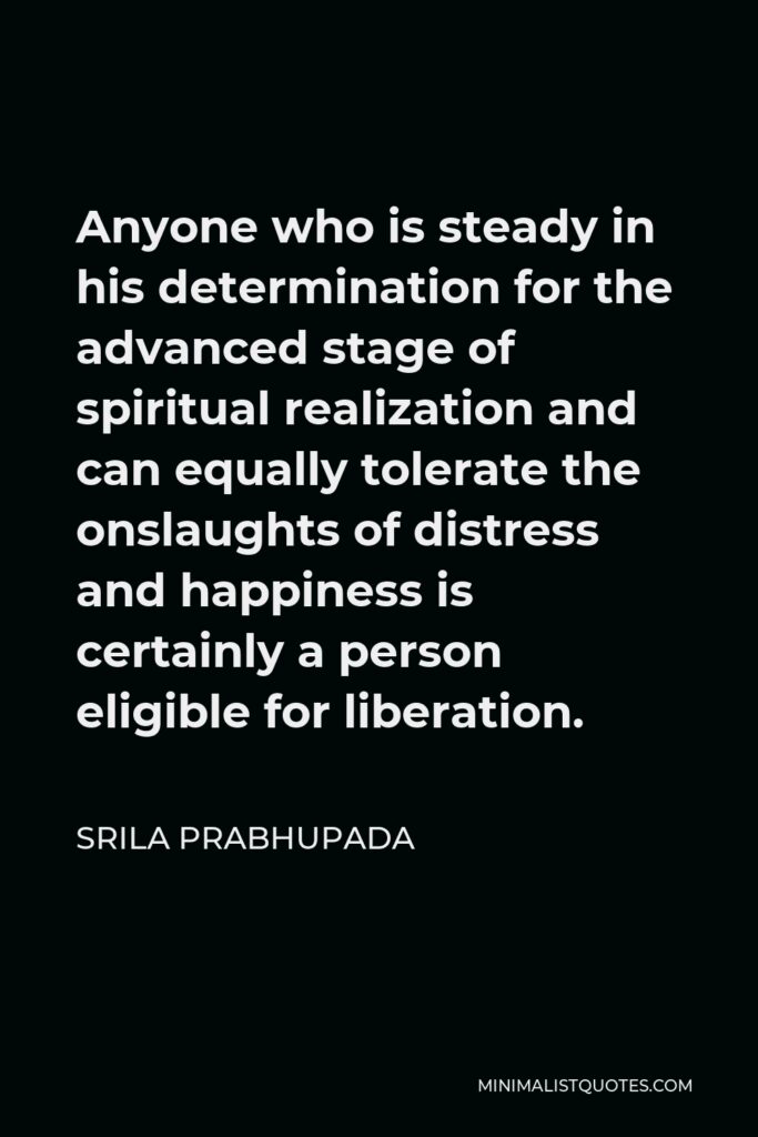 Srila Prabhupada Quote - Anyone who is steady in his determination for the advanced stage of spiritual realization and can equally tolerate the onslaughts of distress and happiness is certainly a person eligible for liberation.