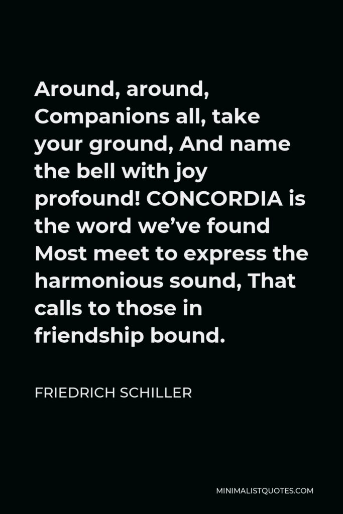 Friedrich Schiller Quote - Around, around, Companions all, take your ground, And name the bell with joy profound! CONCORDIA is the word we’ve found Most meet to express the harmonious sound, That calls to those in friendship bound.