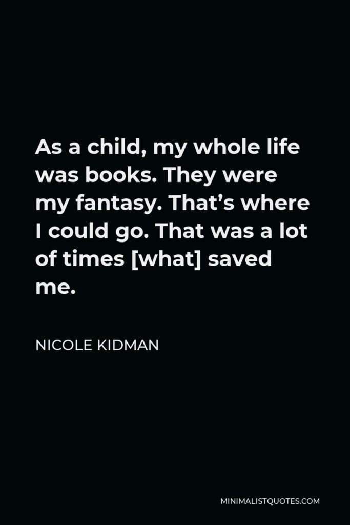 Nicole Kidman Quote - As a child, my whole life was books. They were my fantasy. That’s where I could go. That was a lot of times [what] saved me.