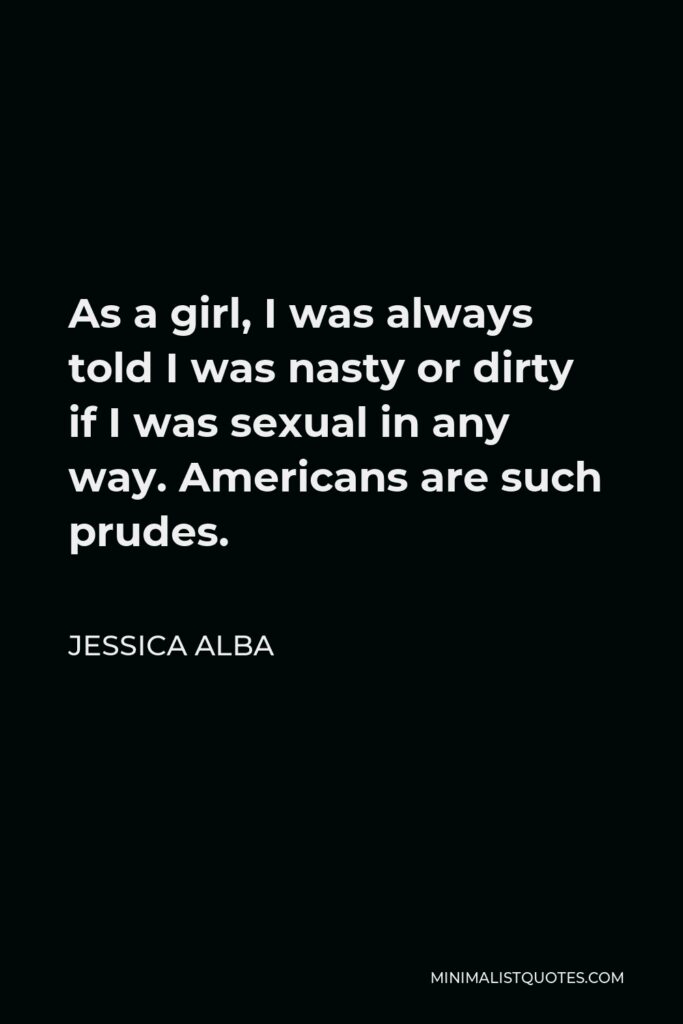 Jessica Alba Quote - As a girl, I was always told I was nasty or dirty if I was sexual in any way. Americans are such prudes.