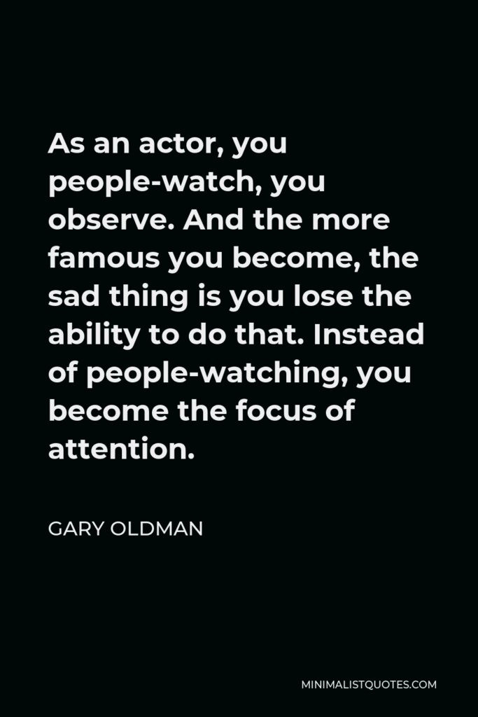 Gary Oldman Quote - As an actor, you people-watch, you observe. And the more famous you become, the sad thing is you lose the ability to do that. Instead of people-watching, you become the focus of attention.