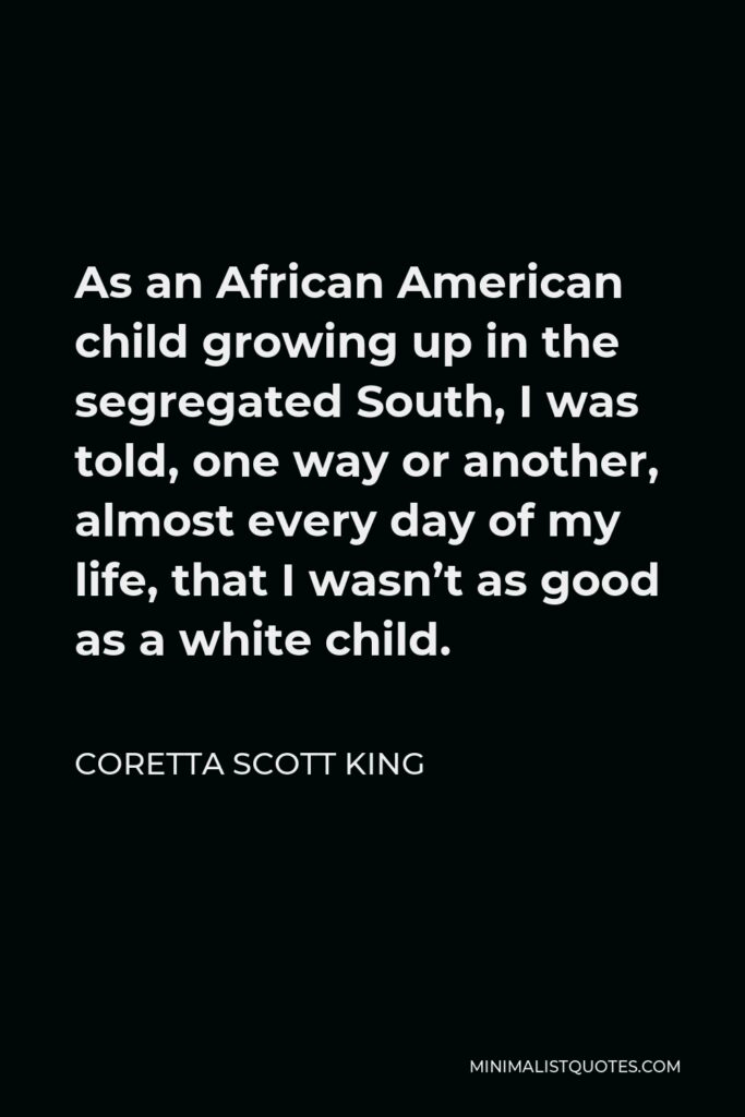 Coretta Scott King Quote - As an African American child growing up in the segregated South, I was told, one way or another, almost every day of my life, that I wasn’t as good as a white child.