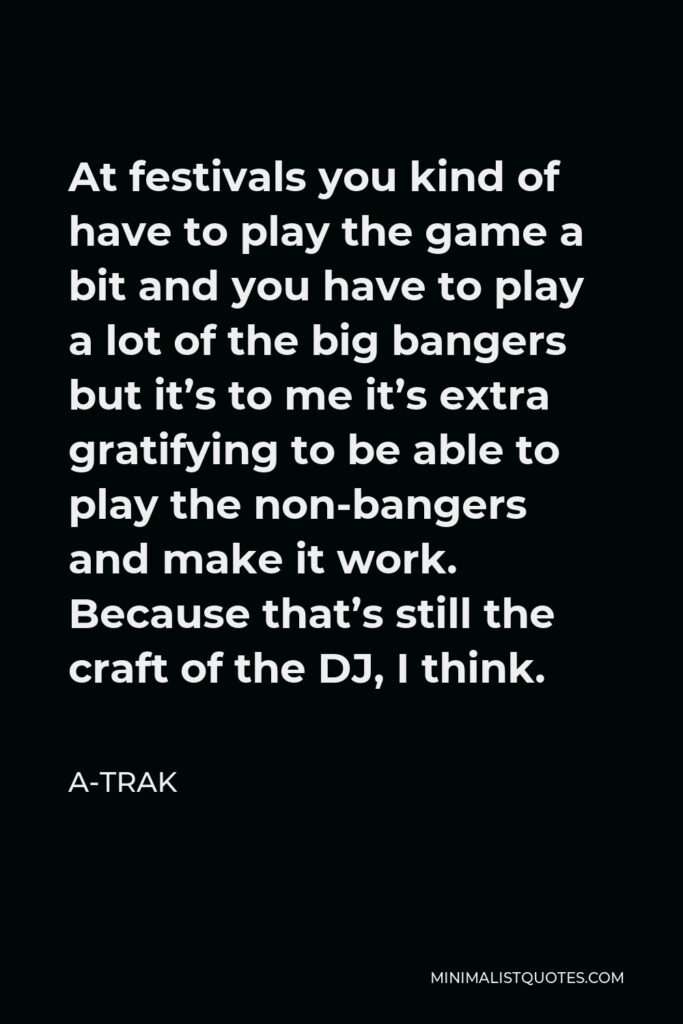 A-Trak Quote - At festivals you kind of have to play the game a bit and you have to play a lot of the big bangers but it’s to me it’s extra gratifying to be able to play the non-bangers and make it work. Because that’s still the craft of the DJ, I think.