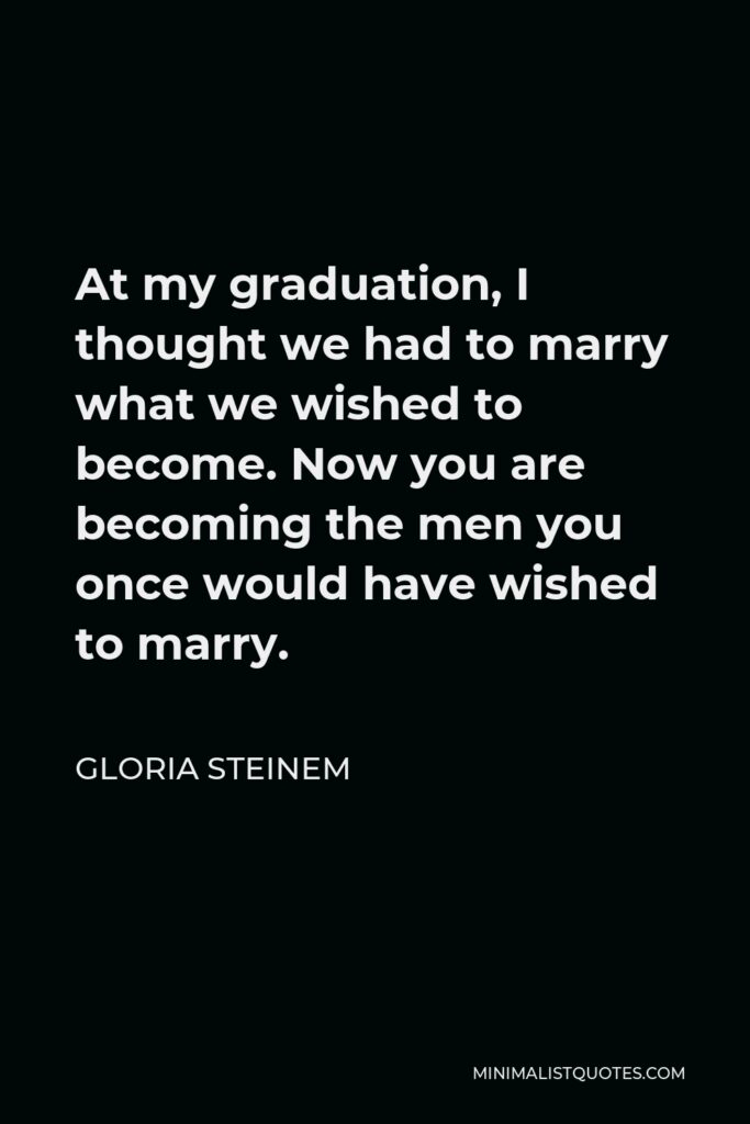 Gloria Steinem Quote - At my graduation, I thought we had to marry what we wished to become. Now you are becoming the men you once would have wished to marry.