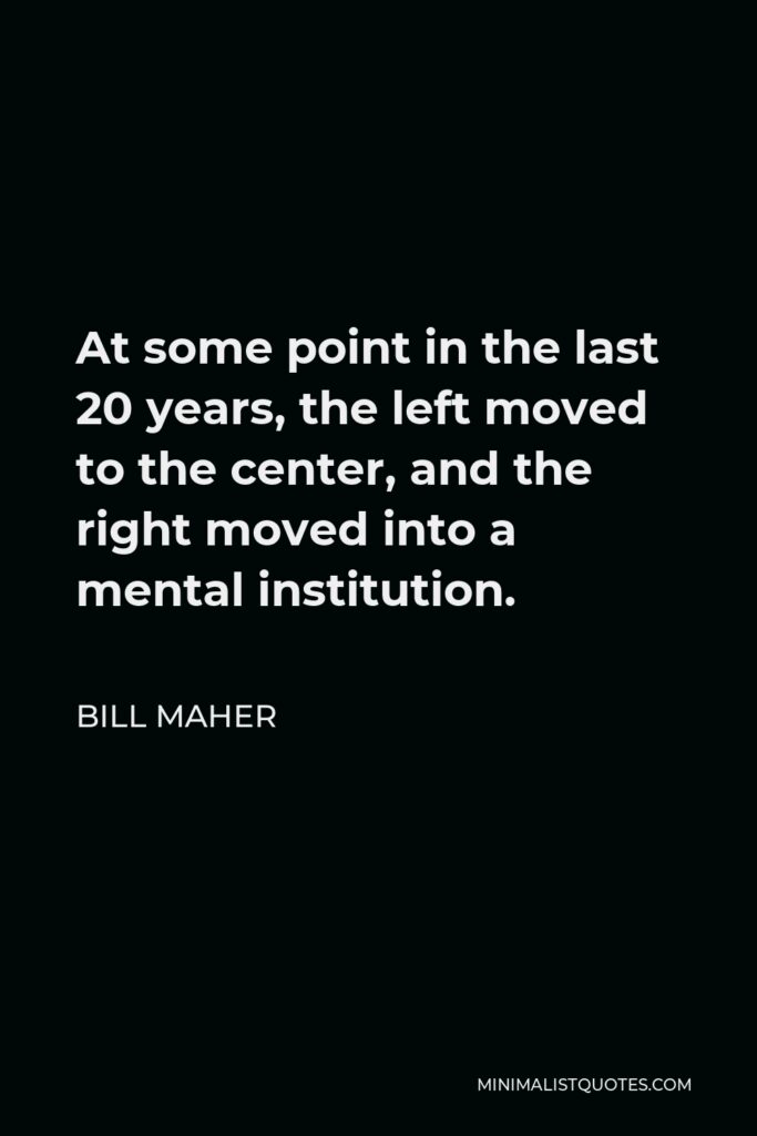 Bill Maher Quote - At some point in the last 20 years, the left moved to the center, and the right moved into a mental institution.