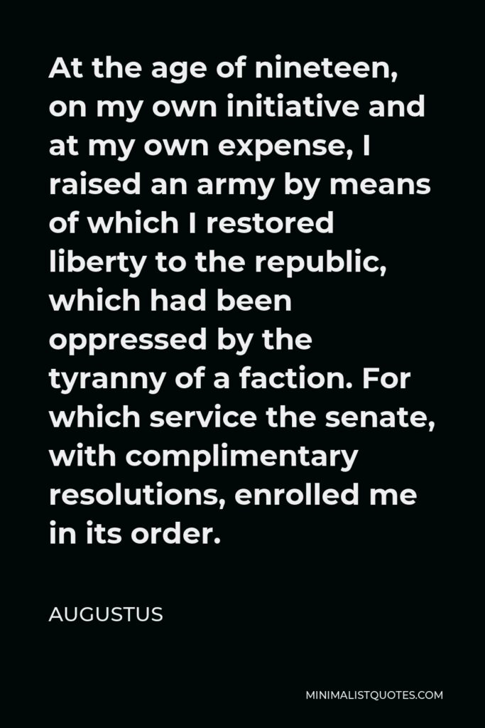 Augustus Quote - At the age of nineteen, on my own initiative and at my own expense, I raised an army by means of which I restored liberty to the republic, which had been oppressed by the tyranny of a faction. For which service the senate, with complimentary resolutions, enrolled me in its order.