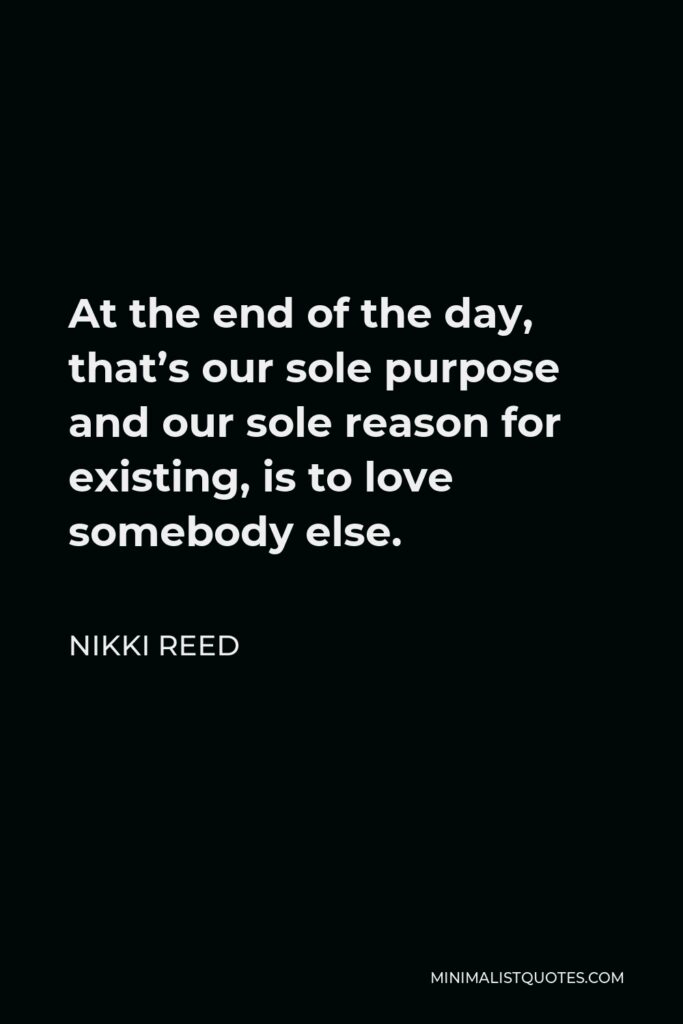 Nikki Reed Quote - At the end of the day, that’s our sole purpose and our sole reason for existing, is to love somebody else.