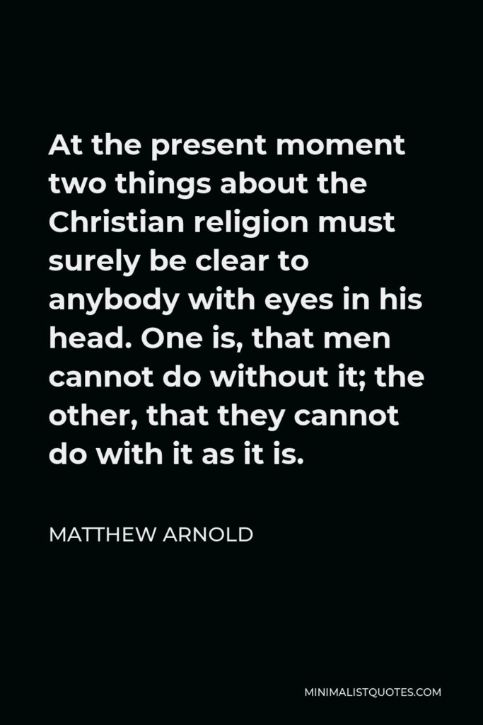 Matthew Arnold Quote - At the present moment two things about the Christian religion must surely be clear to anybody with eyes in his head. One is, that men cannot do without it; the other, that they cannot do with it as it is.