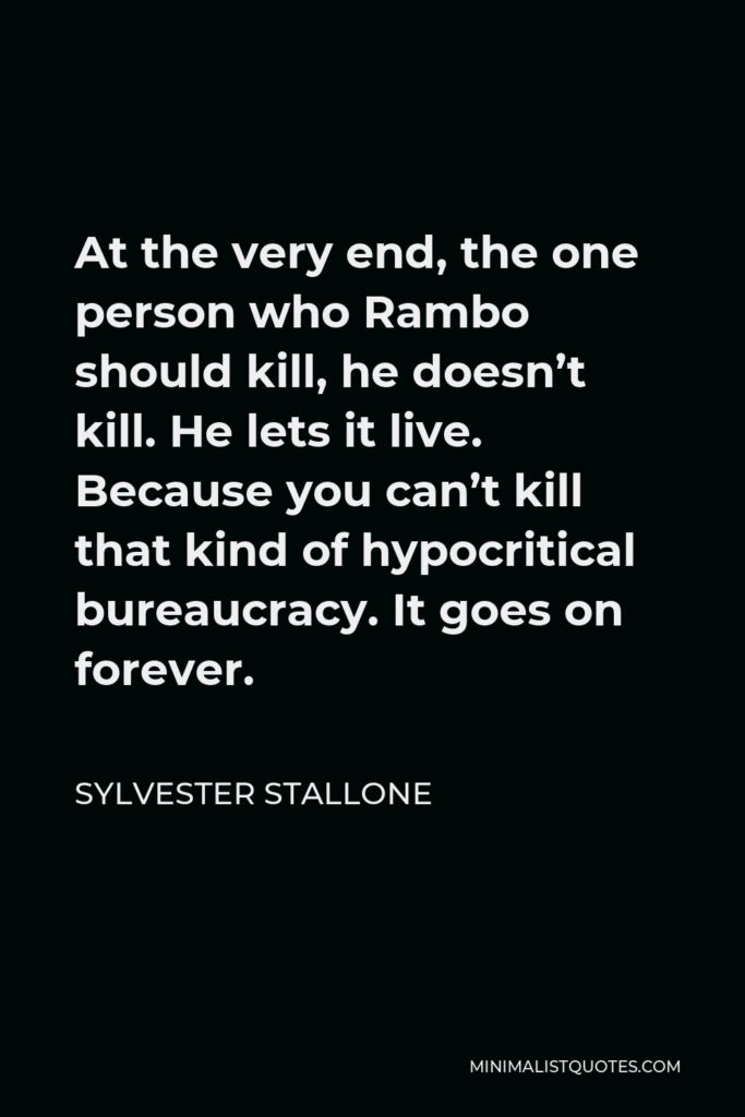 Sylvester Stallone Quote - At the very end, the one person who Rambo should kill, he doesn’t kill. He lets it live. Because you can’t kill that kind of hypocritical bureaucracy. It goes on forever.