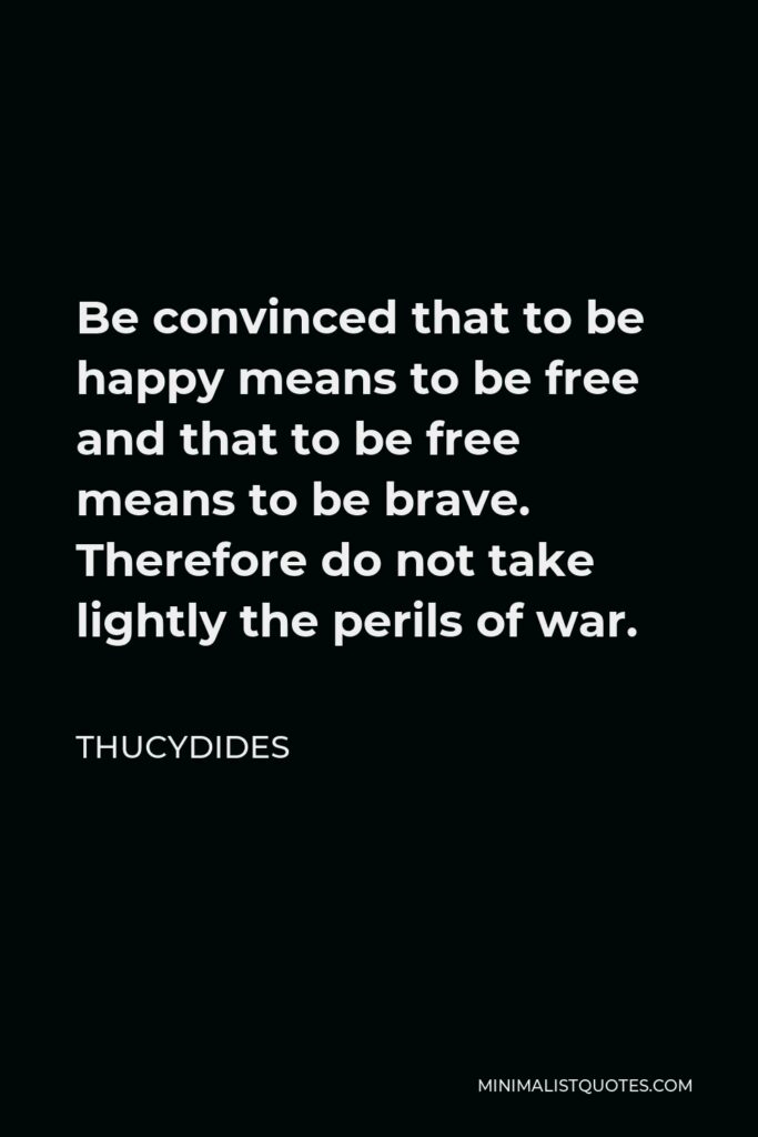 Thucydides Quote - Be convinced that to be happy means to be free and that to be free means to be brave. Therefore do not take lightly the perils of war.