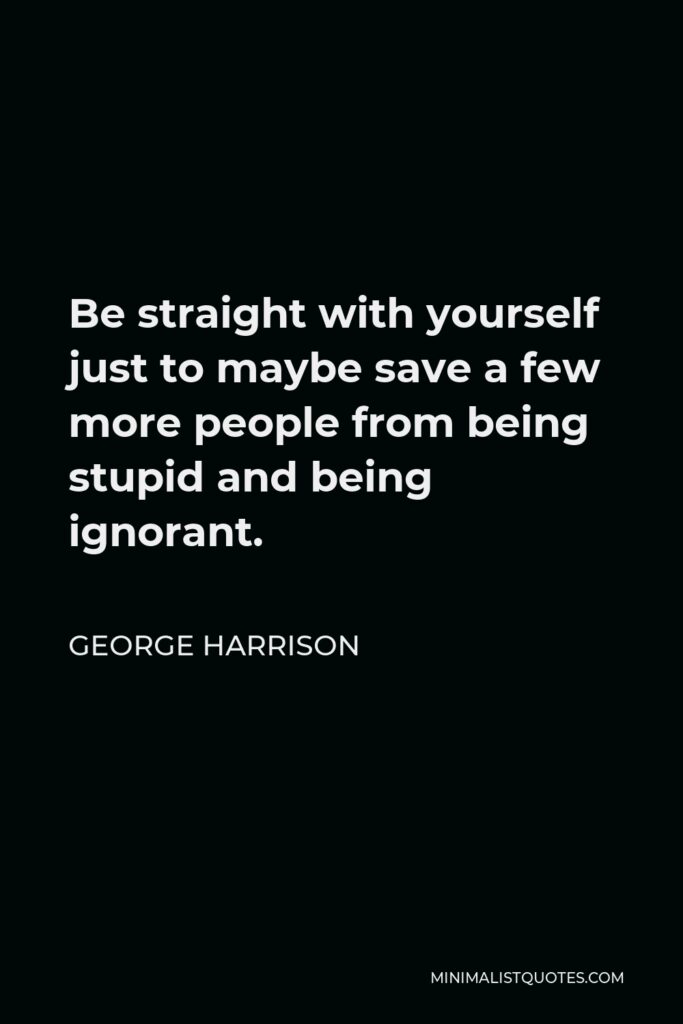 George Harrison Quote - Be straight with yourself just to maybe save a few more people from being stupid and being ignorant.