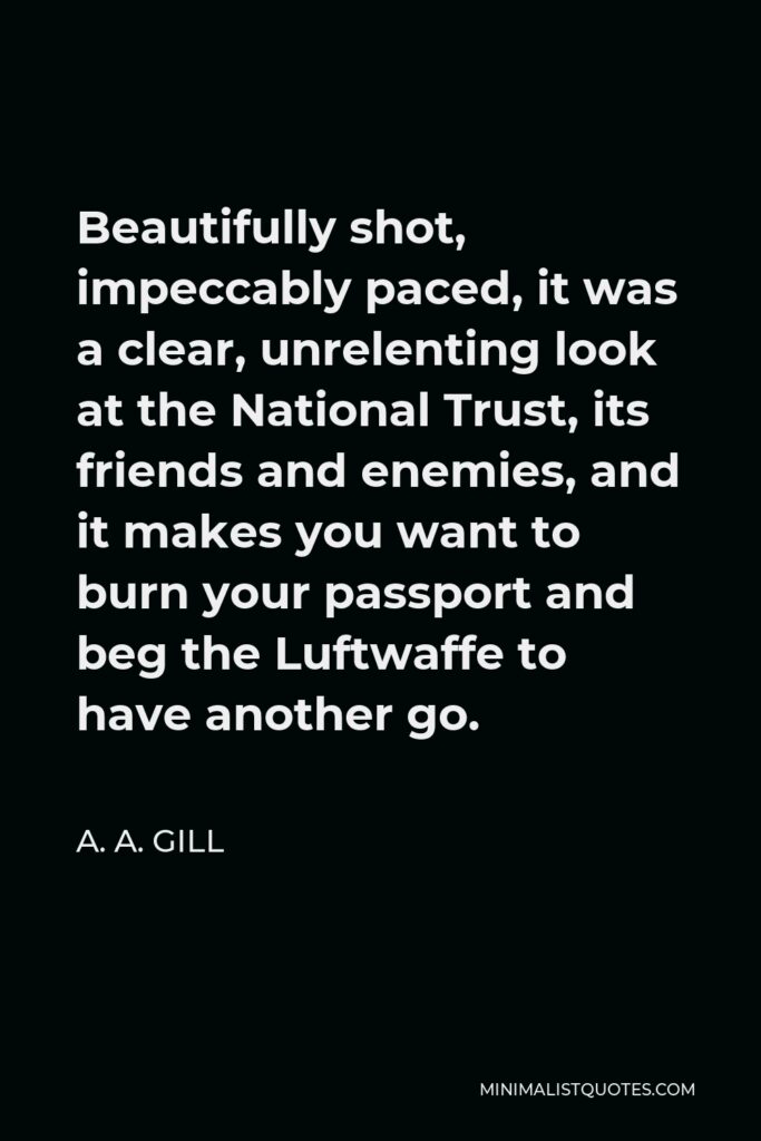 A. A. Gill Quote - Beautifully shot, impeccably paced, it was a clear, unrelenting look at the National Trust, its friends and enemies, and it makes you want to burn your passport and beg the Luftwaffe to have another go.
