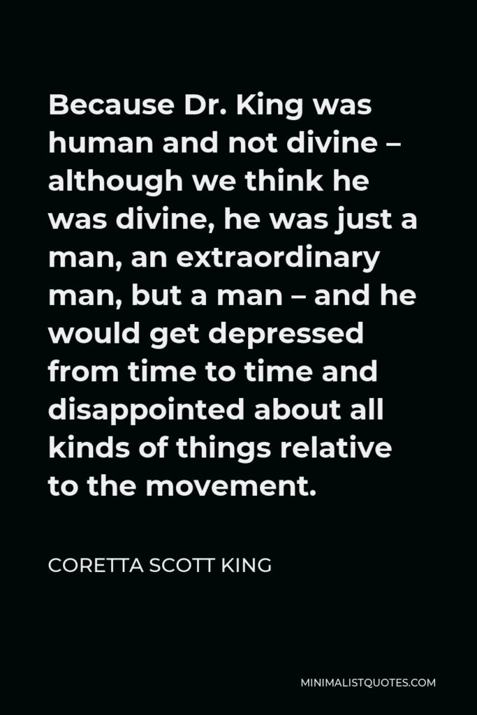 Coretta Scott King Quote - Because Dr. King was human and not divine – although we think he was divine, he was just a man, an extraordinary man, but a man – and he would get depressed from time to time and disappointed about all kinds of things relative to the movement.