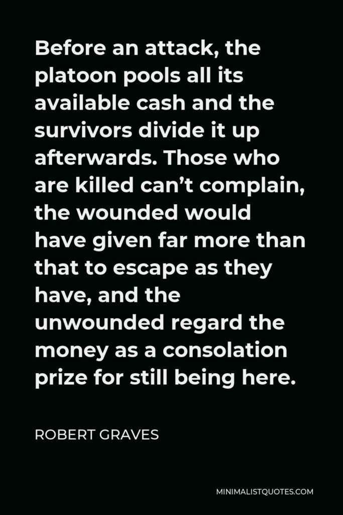Robert Graves Quote - Before an attack, the platoon pools all its available cash and the survivors divide it up afterwards. Those who are killed can’t complain, the wounded would have given far more than that to escape as they have, and the unwounded regard the money as a consolation prize for still being here.